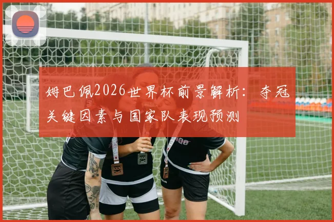 姆巴佩2026世界杯前景解析:夺冠关键因素与国家队表现预测