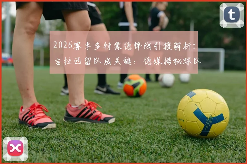 2026赛季多特蒙德锋线引援解析:吉拉西留队成关键,德媒揭秘球队转会计划与阵容构建