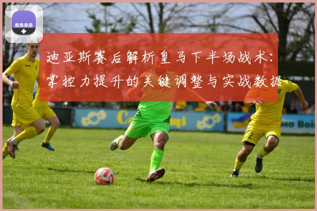 迪亚斯赛后解析皇马下半场战术:掌控力提升的关键调整与实战数据