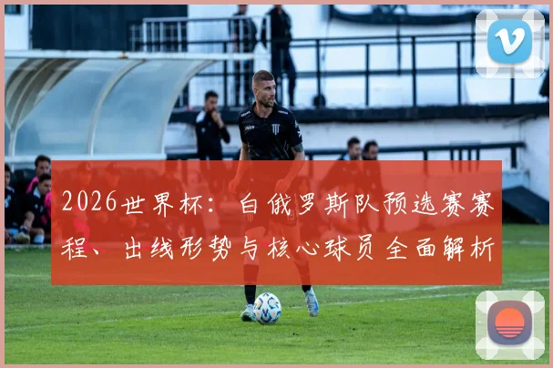 2026世界杯:白俄罗斯队预选赛赛程、出线形势与核心球员全面解析
