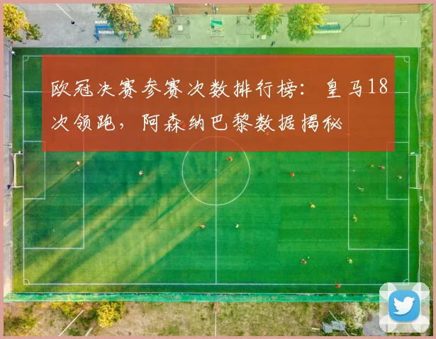 欧冠决赛参赛次数排行榜：皇马18次领跑，阿森纳巴黎数据揭秘