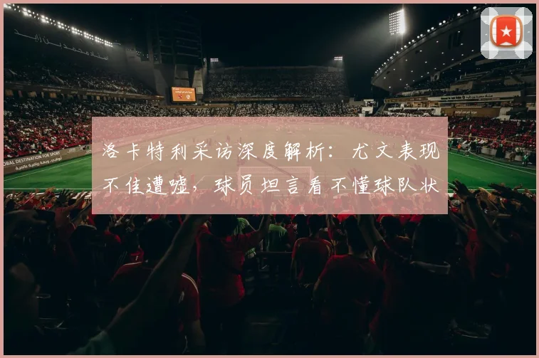 洛卡特利采访深度解析:尤文表现不佳遭嘘,球员坦言看不懂球队状态原因