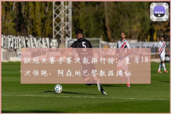欧冠决赛参赛次数排行榜:皇马18次领跑,阿森纳巴黎数据揭秘