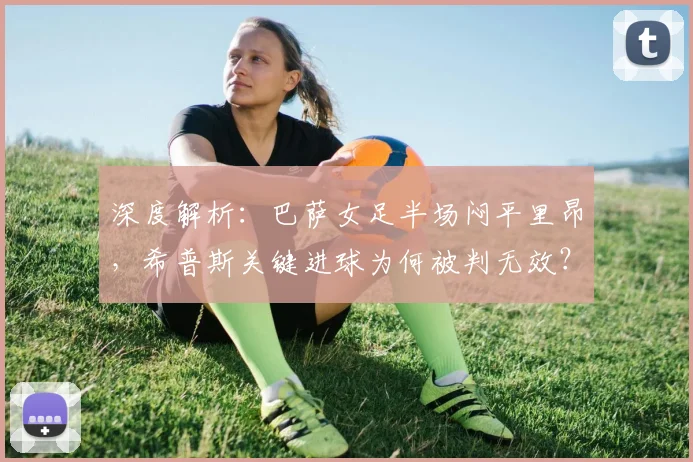 深度解析:巴萨女足半场闷平里昂,希普斯关键进球为何被判无效?