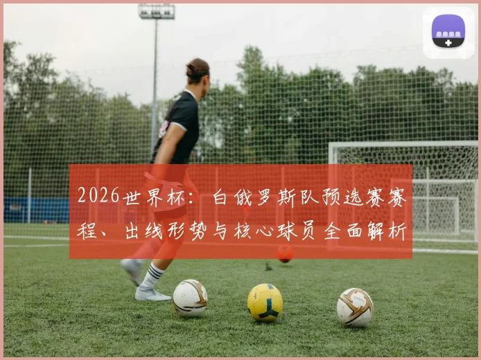 2026世界杯:白俄罗斯队预选赛赛程、出线形势与核心球员全面解析