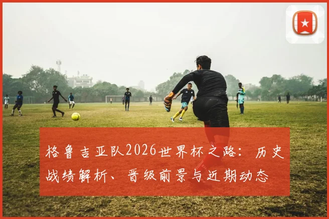 格鲁吉亚队2026世界杯之路:历史战绩解析、晋级前景与近期动态