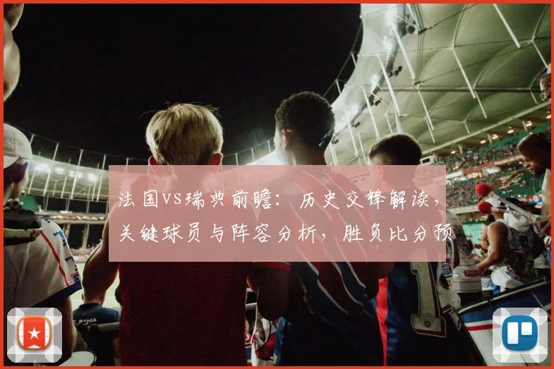 法国vs瑞典前瞻：历史交锋解读，关键球员与阵容分析，胜负比分预测